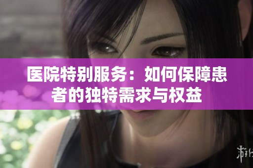 医院特别服务：如何保障患者的独特需求与权益