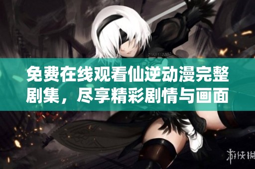 免费在线观看仙逆动漫完整剧集，尽享精彩剧情与画面