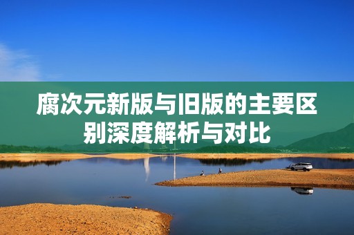 腐次元新版与旧版的主要区别深度解析与对比