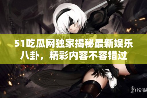 51吃瓜网独家揭秘最新娱乐八卦，精彩内容不容错过