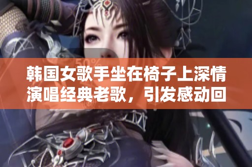 韩国女歌手坐在椅子上深情演唱经典老歌，引发感动回忆