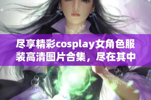 尽享精彩cosplay女角色服装高清图片合集，尽在其中