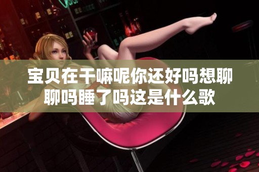 宝贝在干嘛呢你还好吗想聊聊吗睡了吗这是什么歌