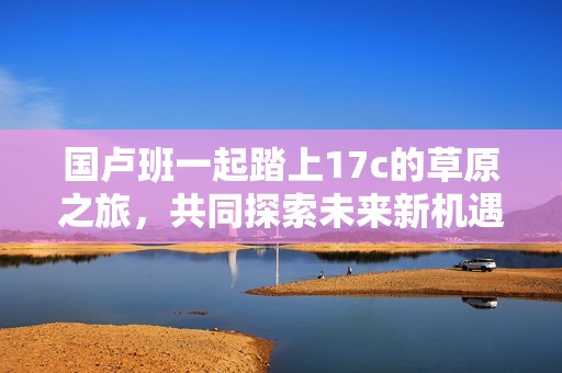 国卢班一起踏上17c的草原之旅，共同探索未来新机遇