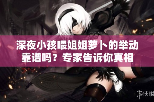 深夜小孩喂姐姐萝卜的举动靠谱吗？专家告诉你真相