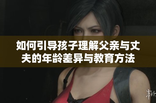 如何引导孩子理解父亲与丈夫的年龄差异与教育方法
