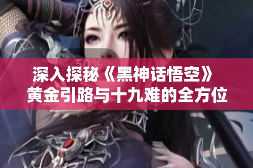 深入探秘《黑神话悟空》 黄金引路与十九难的全方位攻略解析