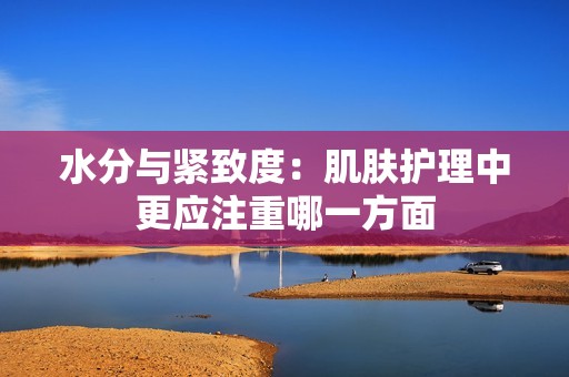 水分与紧致度：肌肤护理中更应注重哪一方面