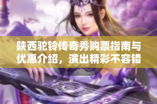 陕西驼铃传奇秀购票指南与优惠介绍，演出精彩不容错过