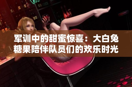 军训中的甜蜜惊喜：大白兔糖果陪伴队员们的欢乐时光