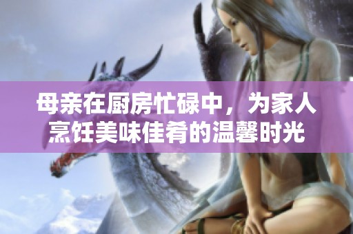 母亲在厨房忙碌中，为家人烹饪美味佳肴的温馨时光