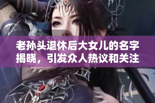 老孙头退休后大女儿的名字揭晓，引发众人热议和关注