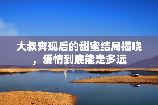 大叔奔现后的甜蜜结局揭晓，爱情到底能走多远