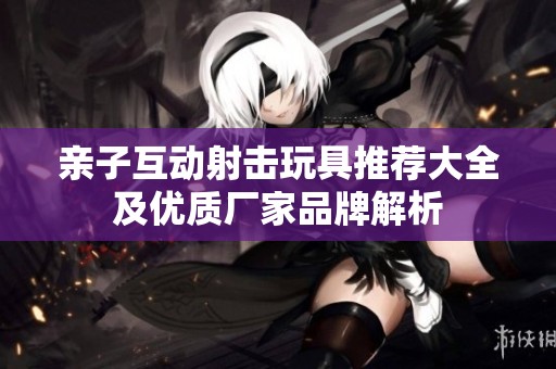 亲子互动射击玩具推荐大全及优质厂家品牌解析