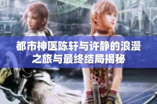 都市神医陈轩与许静的浪漫之旅与最终结局揭秘