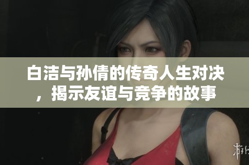 白洁与孙倩的传奇人生对决，揭示友谊与竞争的故事