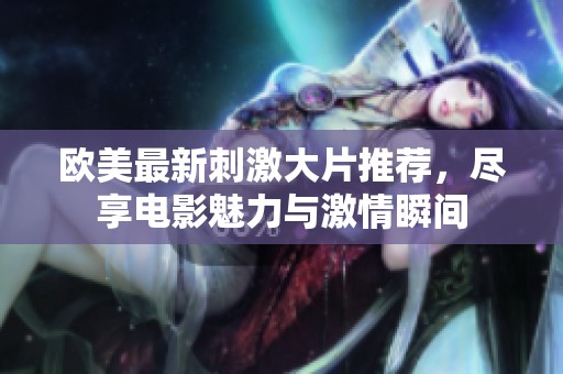 欧美最新刺激大片推荐，尽享电影魅力与激情瞬间