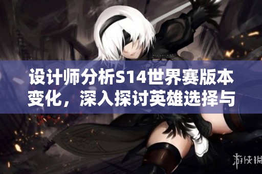 设计师分析S14世界赛版本变化，深入探讨英雄选择与打击换线策略