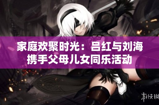 家庭欢聚时光：吕红与刘海携手父母儿女同乐活动
