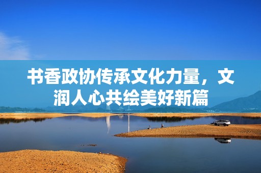 书香政协传承文化力量，文润人心共绘美好新篇