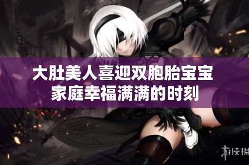 大肚美人喜迎双胞胎宝宝 家庭幸福满满的时刻