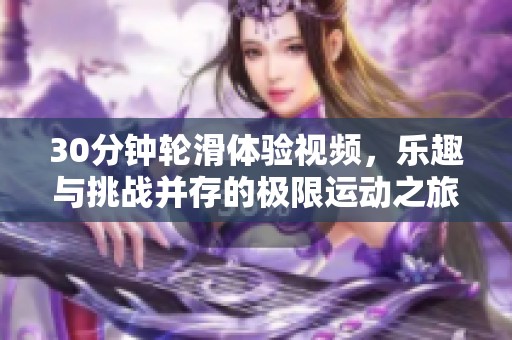 30分钟轮滑体验视频，乐趣与挑战并存的极限运动之旅