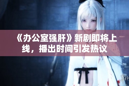 《办公室强肝》新剧即将上线，播出时间引发热议