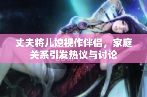 丈夫将儿媳视作伴侣，家庭关系引发热议与讨论