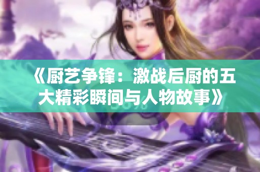 《厨艺争锋：激战后厨的五大精彩瞬间与人物故事》