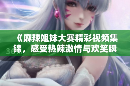 《麻辣姐妹大赛精彩视频集锦，感受热辣激情与欢笑瞬间》