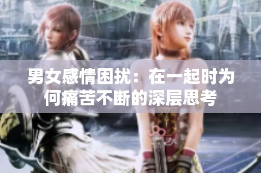 男女感情困扰：在一起时为何痛苦不断的深层思考
