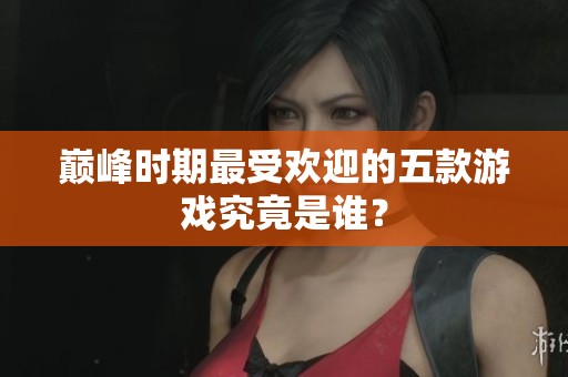 巅峰时期最受欢迎的五款游戏究竟是谁？