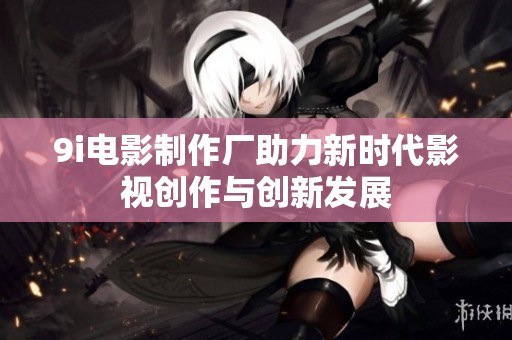 9i电影制作厂助力新时代影视创作与创新发展