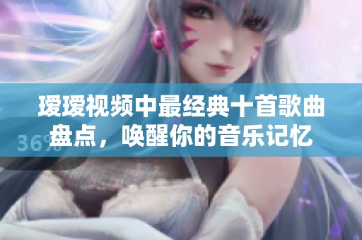 瑷瑷视频中最经典十首歌曲盘点，唤醒你的音乐记忆