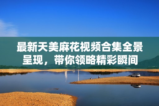 最新天美麻花视频合集全景呈现，带你领略精彩瞬间