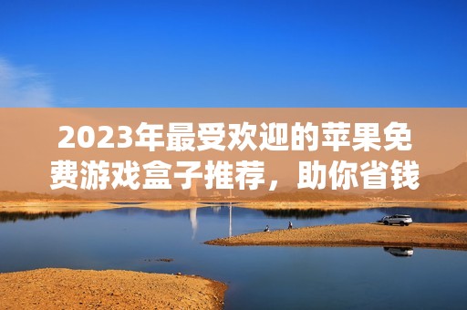 2023年最受欢迎的苹果免费游戏盒子推荐，助你省钱畅玩！