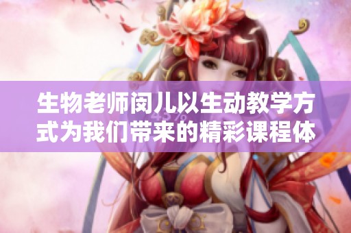 生物老师闵儿以生动教学方式为我们带来的精彩课程体验