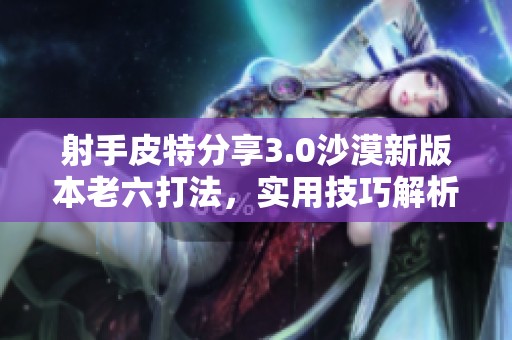 射手皮特分享3.0沙漠新版本老六打法，实用技巧解析