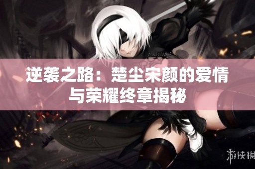 逆袭之路：楚尘宋颜的爱情与荣耀终章揭秘