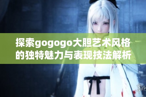 探索gogogo大胆艺术风格的独特魅力与表现技法解析