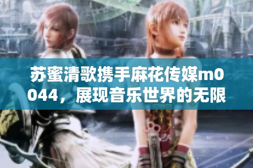 苏蜜清歌携手麻花传媒m0044，展现音乐世界的无限魅力
