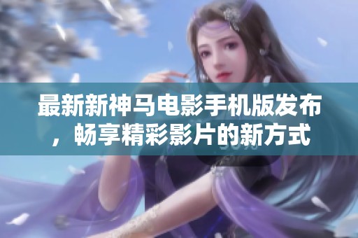 最新新神马电影手机版发布，畅享精彩影片的新方式