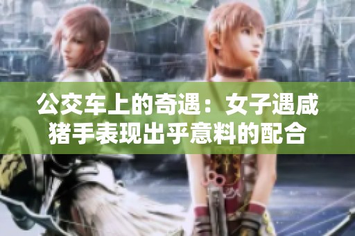 公交车上的奇遇：女子遇咸猪手表现出乎意料的配合
