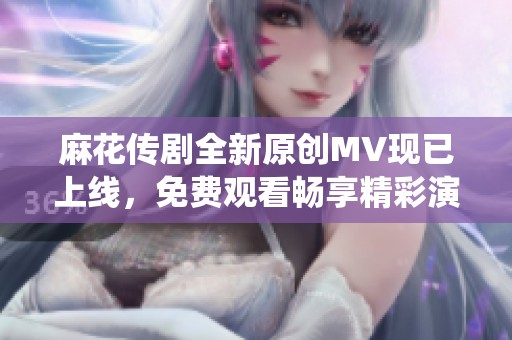 麻花传剧全新原创MV现已上线，免费观看畅享精彩演绎!
