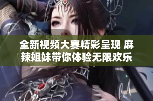 全新视频大赛精彩呈现 麻辣姐妹带你体验无限欢乐