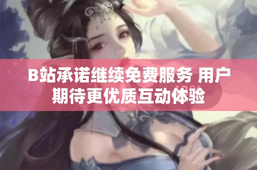 B站承诺继续免费服务 用户期待更优质互动体验
