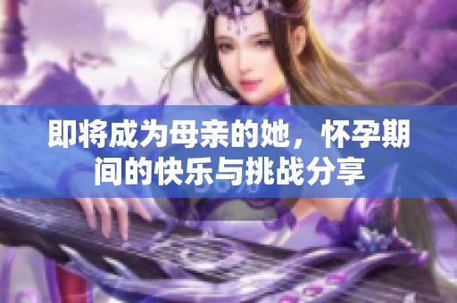 即将成为母亲的她，怀孕期间的快乐与挑战分享