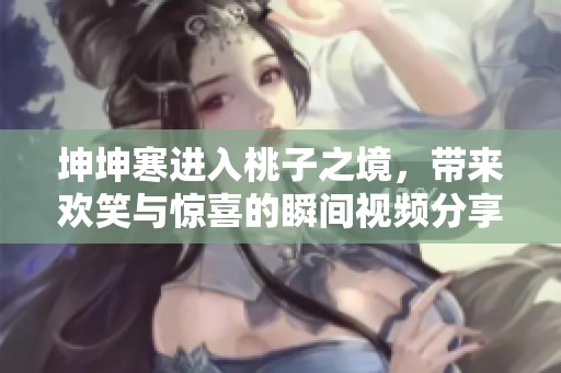 坤坤寒进入桃子之境，带来欢笑与惊喜的瞬间视频分享