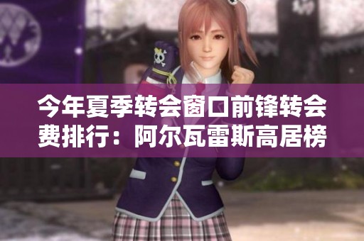 今年夏季转会窗口前锋转会费排行：阿尔瓦雷斯高居榜首