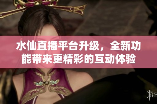 水仙直播平台升级，全新功能带来更精彩的互动体验